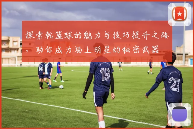 探索乾篮球的魅力与技巧提升之路，助你成为场上明星的秘密武器