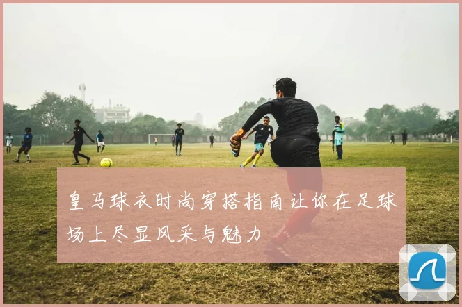 皇马球衣时尚穿搭指南让你在足球场上尽显风采与魅力