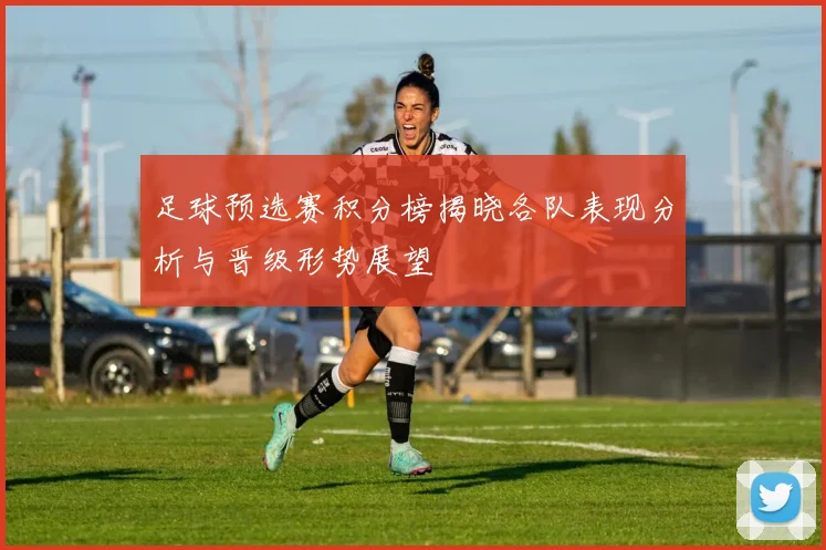 足球预选赛积分榜揭晓各队表现分析与晋级形势展望