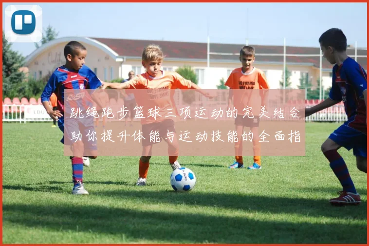 跳绳跑步篮球三项运动的完美结合助你提升体能与运动技能的全面指南