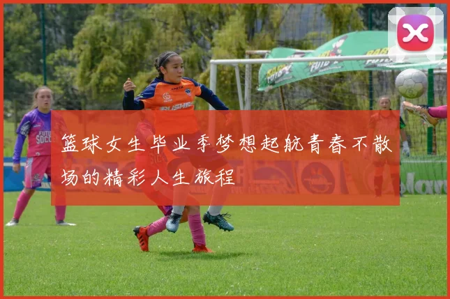 篮球女生毕业季梦想起航青春不散场的精彩人生旅程