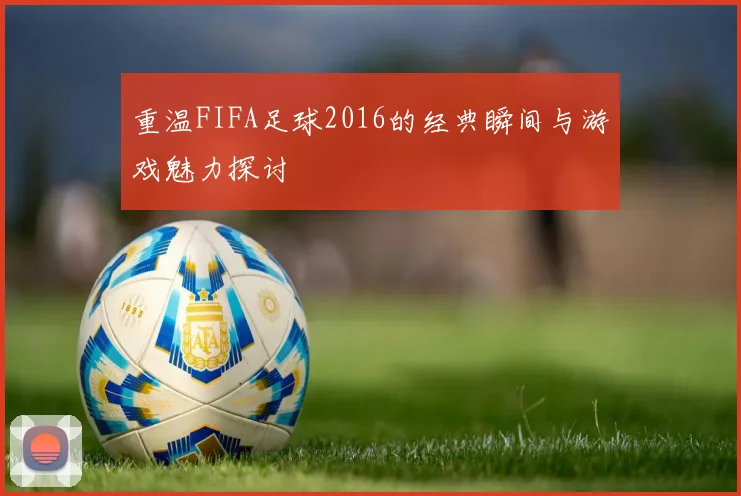 重温FIFA足球2016的经典瞬间与游戏魅力探讨