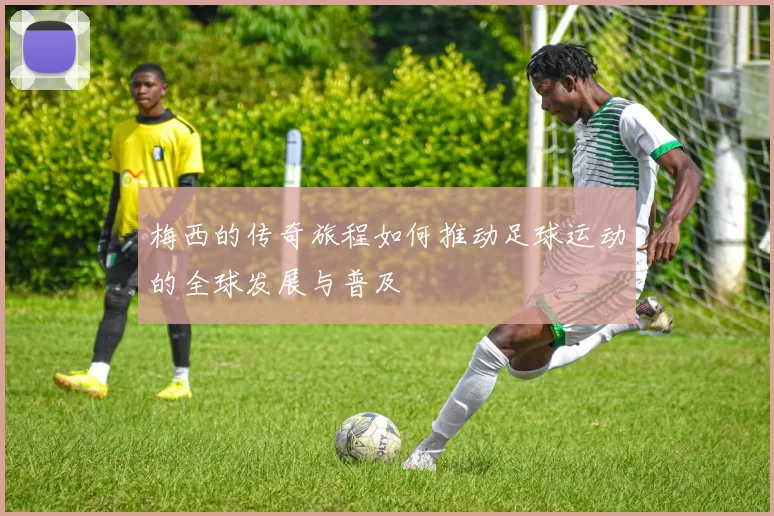 梅西的传奇旅程如何推动足球运动的全球发展与普及