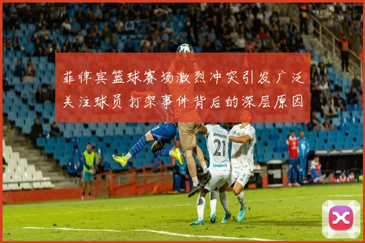 菲律宾篮球赛场激烈冲突引发广泛关注球员打架事件背后的深层原因分析